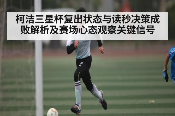 柯洁三星杯复出状态与读秒决策成败解析及赛场心态观察关键信号